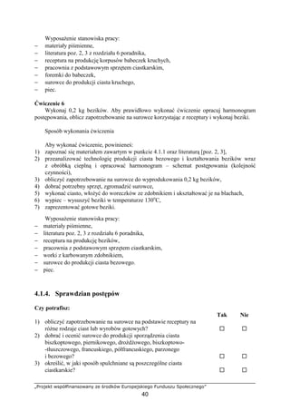 „Projekt współfinansowany ze środków Europejskiego Funduszu Społecznego”
40
WyposaŜenie stanowiska pracy:
− materiały piśmienne,
− literatura poz. 2, 3 z rozdziału 6 poradnika,
− receptura na produkcję korpusów babeczek kruchych,
− pracownia z podstawowym sprzętem ciastkarskim,
− foremki do babeczek,
− surowce do produkcji ciasta kruchego,
− piec.
Ćwiczenie 6
Wykonaj 0,2 kg bezików. Aby prawidłowo wykonać ćwiczenie opracuj harmonogram
postępowania, oblicz zapotrzebowanie na surowce korzystając z receptury i wykonaj beziki.
Sposób wykonania ćwiczenia
Aby wykonać ćwiczenie, powinieneś:
1) zapoznać się materiałem zawartym w punkcie 4.1.1 oraz literaturą [poz. 2, 3],
2) przeanalizować technologię produkcji ciasta bezowego i kształtowania bezików wraz
z obróbką cieplną i opracować harmonogram – schemat postępowania (kolejność
czynności),
3) obliczyć zapotrzebowanie na surowce do wyprodukowania 0,2 kg bezików,
4) dobrać potrzebny sprzęt, zgromadzić surowce,
5) wykonać ciasto, włoŜyć do woreczków ze zdobnikiem i ukształtować je na blachach,
6) wypiec – wysuszyć beziki w temperaturze 130o
C,
7) zaprezentować gotowe beziki.
WyposaŜenie stanowiska pracy:
− materiały piśmienne,
− literatura poz. 2, 3 z rozdziału 6 poradnika,
− receptura na produkcję bezików,
− pracownia z podstawowym sprzętem ciastkarskim,
− worki z karbowanym zdobnikiem,
− surowce do produkcji ciasta bezowego.
− piec.
4.1.4. Sprawdzian postępów
Czy potrafisz:
Tak Nie
1) obliczyć zapotrzebowanie na surowce na podstawie receptury na
róŜne rodzaje ciast lub wyrobów gotowych?
2) dobrać i ocenić surowce do produkcji sporządzenia ciasta
biszkoptowego, piernikowego, droŜdŜowego, biszkoptowo-
-tłuszczowego, francuskiego, półfrancuskiego, parzonego
i bezowego?
3) określić, w jaki sposób spulchniane są poszczególne ciasta
ciastkarskie?
 