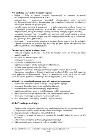 „Projekt współfinansowany ze środków Europejskiego Funduszu Społecznego”
45
Przy produkcji lodów naleŜy zwracać uwagę na:
− higienę – lody są bardzo bogatymi mieszankami, sprzyjającymi rozwojowi
mikroorganizmów, naleŜy stosować HACCP,
− prawodawstwo – przestrzegać wszystkich obowiązujących norm prawnych
(np. Rozporządzenia Ministra Zdrowia dotyczące dozwolonych substancji dodatkowych
dodawanych do środków spoŜywczych),
− warunki magazynowania i dystrybucji – w celu otrzymania produktu końcowego
o właściwej, jednolitej strukturze, w niewielkim stopniu zmieniającej się podczas
magazynowania, naleŜy przestrzegać idealnej równowagi pomiędzy etapami produkcji,
− wymagania konsumpcyjne – wszystkie lody powinny mieć zapach zgodny z nazwą,
przyjemny i naturalny smak, nie powinny mieć nieprzyjemnego smaku (np. wyraźny smak
jaj, zjełczałego masła, przypalenia),
− inne aspekty – kolor powinien współgrać z aromatem lub owocem uŜytym do produkcji,
a przede wszystkim nie powinien być krzykliwy, po przekrojeniu lód powinien mieć
jednolitą, aksamitną strukturę bez grudek.
Zabrania się uŜywać do produkcji lodów:
− wody nie nadającej się do picia – nie tylko do produkcji lodów, ale równieŜ do mycia
naczyń i urządzeń,
− tłuszczów nie pochodzących z mleka,
− syntetycznych aromatów,
− krochmalu, skrobi lub innych mąk,
− niedopuszczonych do uŜytku stabilizatorów i barwników,
− środków antyseptycznych i antybiotyków,
− emulgatorów innych niŜ Ŝółtka jaj, mono i diglicerydów kwasów tłuszczowych.
Najmniejsze zaniedbania w higienie i technologii produkcji lodów mogą być przyczyną
zatruć pokarmowych konsumentów. Zatrucia te powstają najczęściej na skutek zakaŜenia
lodów bakteriami gronkowca, dla którego doskonałą poŜywką są białka i cukry.
Niebezpieczne zatrucia pokarmowe mogą mieć następujące przyczyny:
− niewłaściwe utrzymanie czystości maszyn i sprzętu produkcyjnego,
− stosowanie do produkcji surowców niewłaściwej jakości,
− nieodpowiednie schładzanie kompozycji po pasteryzacji,
− przechowywanie masy lodowej w niedostatecznie niskiej temperaturze,
− dodawanie nie wykorzystanych resztek lodów do nowo produkowanej partii,
− stosowanie powtórnego zamraŜania rozmroŜonych lodów,
− nieprzestrzeganie zasad higieny produkcji i higieny osobistej.
4.2.2. Pytania sprawdzające
Odpowiadając na pytania, sprawdzisz, czy jesteś przygotowany do wykonania ćwiczeń.
1. Czy potrafisz wymienić róŜnice miedzy lodami waniliowymi a sorbetami?
2. Z jakich surowców wykonuje się mieszanki lodów?
3. Czy wystarczy wstawić do deserowni maszyny do produkcji lodów aby rozpocząć ich
produkcję?
4. Jakie warunki muszą być spełnione, aby produkować lody?
5. Jakie zagroŜenia mogą występować podczas produkcji lodów?
 