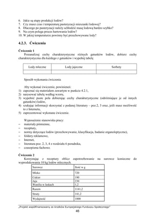 „Projekt współfinansowany ze środków Europejskiego Funduszu Społecznego”
46
6. Jakie są etapy produkcji lodów?
7. Czy znasz czas i temperaturę pasteryzacji mieszanki lodowej?
8. Dlaczego po pasteryzacji naleŜy schłodzić masę lodową bardzo szybko?
9. Na czym polega proces hartowania lodów?
10. W jakiej temperaturze powinny być przechowywane lody?
4.2.3. Ćwiczenia
Ćwiczenie 1
Przeanalizuj cechy charakterystyczne róŜnych gatunków lodów, dobierz cechy
charakterystyczna dla kaŜdego z gatunków i wypełnij tabelę
Lody mleczne Lody jajeczne Sorbety
Sposób wykonania ćwiczenia
Aby wykonać ćwiczenie, powinieneś:
1) zapoznać się materiałem zawartym w punkcie 4.2.1,
2) narysować tabelę według wzoru,
3) wypełnić puste pola dobierając cechy charakterystyczne (odróŜniające je od innych
gatunków) lodów,
4) szukając informacji skorzystać z podanej literatury – poz.2, 3 oraz, jeśli masz moŜliwość
to z Internetu,
5) zaprezentować wykonane ćwiczenie.
WyposaŜenie stanowiska pracy:
− materiały piśmienne,
− receptury,
− normy dotyczące lodów (przechowywanie, klasyfikacja, badanie organoleptyczne),
− foldery reklamowe,
− Internet,
− literatura poz. 2, 3, 4 z rozdziału 6 poradnika,
− czasopisma fachowe.
Ćwiczenie 2
Korzystając z receptury oblicz zapotrzebowanie na surowce konieczne do
wyprodukowania 10 kg lodów mlecznych.
Surowce Ilość w g
Mleko 720
Cukier 190
Jaja 230
Wanilia w laskach 1,2
Razem 1141,2
Straty 141,2
Wydajność 1000
 