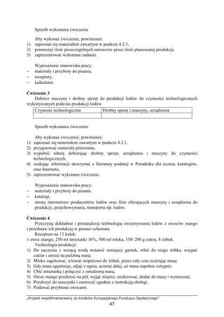 „Projekt współfinansowany ze środków Europejskiego Funduszu Społecznego”
47
Sposób wykonania ćwiczenia
Aby wykonać ćwiczenie, powinieneś:
1) zapoznać się materiałem zawartym w punkcie 4.2.1,
2) pomnoŜyć ilość poszczególnych surowców przez ilość planowanej produkcji,
3) zaprezentować wykonane zadanie.
WyposaŜenie stanowiska pracy:
− materiały i przybory do pisania,
− receptury,
− kalkulator.
Ćwiczenie 3
Dobierz maszyny i drobny sprzęt do produkcji lodów do czynności technologicznych
wykonywanych podczas produkcji lodów.
Sposób wykonania ćwiczenia
Aby wykonać ćwiczenie, powinieneś:
1) zapoznać się materiałem zawartym w punkcie 4.2.1,
2) przygotować materiały piśmienne,
3) wypełnić tabelę dobierając drobny sprzęt, urządzenia i maszyny do czynności
technologicznych,
4) szukając informacji skorzystać z literatury podanej w Poradniku dla ucznia, katalogów,
oraz Internetu,
5) zaprezentować wykonane ćwiczenie.
WyposaŜenie stanowiska pracy:
− materiały i przybory do pisania
− katalogi,
− strony internetowe producentów lodów oraz firm oferujących maszyny i urządzenia do
produkcji, przechowywania, transportu itp. lodów.
Ćwiczenie 4
Przeczytaj dokładnie i przeanalizuj technologię otrzymywania lodów z owoców mango
i przedstaw ich produkcję w postaci schematu.
Receptura na 12 kulek:
1 owoc mango, 250 ml śmietanki 36%, 500 ml mleka, 150–200 g cukru, 8 Ŝółtek.
Technologia produkcji:
1) Do naczynia z wrzącą wodą wstawić mniejszy garnek, wbić do niego Ŝółtka, wsypać
cukier i utrzeć na pulchną masę.
2) Mleko zagotować, wlewać stopniowo do Ŝółtek, przez cały czas ucierając masę.
3) Gdy masa zgęstnieje, zdjąć z ognia, ucierać dalej, aŜ masa zupełnie ostygnie.
4) Ubić śmietankę i połączyć z ostudzoną masą.
5) Owoc mango przekroić na pół, wyjąć miąŜsz, zmiksować, dodać do masy i wymieszać.
6) PrzełoŜyć do maszynki i zamrozić zgodnie z instrukcją obsługi.
7) Podawać przybrane owocami.
Czynność technologiczna Drobny sprzęt i maszyny, urządzenia
 
