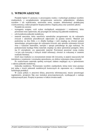 „Projekt współfinansowany ze środków Europejskiego Funduszu Społecznego”
3
1. WPROWADZENIE
Poradnik będzie Ci pomocny w przyswajaniu wiedzy z technologii produkcji wyrobów
ciastkarskich, z uwzględnieniem: przygotowania surowców, półproduktów, składania
wyrobów i ich wykończania, stosowania norm, receptur, dokumentacji produkcyjnej
i rozliczeniowej, a takŜe przepisów bezpieczeństwa i higieny pracy oraz systemów jakości.
Poradnik ten zawiera:
− wymagania wstępne, czyli wykaz niezbędnych umiejętności i wiadomości, które
powinieneś mieć opanowane, aby przystąpić do realizacji tej jednostki modułowej,
− cele kształcenia jednostki modułowej,
− materiał nauczania, który umoŜliwia samodzielne przygotowanie się do wykonania
ćwiczeń i udzielenia prawidłowych odpowiedzi na pytania testowe. Materiał jest
podzielony na dwa bloki, a w obrębie kaŜdego z nich znajdują się równieŜ pytania
sprawdzające, przygotowujące do wykonania ćwiczeń, opis sposobu wykonania ćwiczeń
wraz z wykazem materiałów, narzędzi i sprzętu potrzebnego do jego realizacji. Na
podsumowanie kaŜdego bloku materiału znajduje się takŜe sprawdzian postępów, który
ma Ci uświadomić, czy opanowałeś materiał. Powinieneś poszerzać swoją wiedzę
i w tym celu korzystaj z róŜnych źródeł informacji, równieŜ ze wskazanej w ostatnim
rozdziale literatury.
JeŜeli masz trudności ze zrozumieniem tematu lub ćwiczenia, to poproś nauczyciela lub
instruktora o wyjaśnienie i ewentualne sprawdzenie, czy dobrze wykonujesz daną czynność.
Po zrealizowaniu materiału spróbuj rozwiązać zadania znajdujące się w sprawdzianie
z zakresu jednostki modułowej.
Jednostka modułowa: Wytwarzanie wyrobów ciastkarskich, której treści teraz poznasz
jest jedną z trzech jednostek modułowych koniecznych do zapoznania się z ciastkarską
technologią produkcji.
W czasie pobytu w pracowni (klasa, pracownia informatyczna), musisz przestrzegać
regulaminów, przepisów bhp oraz instrukcji przeciwpoŜarowych, wynikających z rodzaju
wykonywanych prac. Przepisy te poznasz w trakcie trwania nauki.
 