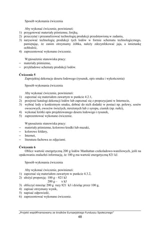 „Projekt współfinansowany ze środków Europejskiego Funduszu Społecznego”
48
Sposób wykonania ćwiczenia
Aby wykonać ćwiczenie, powinieneś:
1) przygotować materiały piśmienne, linijkę,
2) przeczytać i przeanalizować technologię produkcji przedstawioną w zadaniu,
3) narysować technologię produkcji tych lodów w formie schematu technologicznego,
pamiętając, Ŝe zanim otrzymamy Ŝółtka, naleŜy zdezynfekować jaja, a śmietankę
ochłodzić,
4) zaprezentować wykonane ćwiczenie.
WyposaŜenie stanowiska pracy:
− materiały piśmienne,
− przykładowe schematy produkcji lodów.
Ćwiczenie 5
Zaprojektuj dekoracje deseru lodowego (rysunek, opis smaku i wykończenia)
Sposób wykonania ćwiczenia
Aby wykonać ćwiczenie, powinieneś:
1) zapoznać się materiałem zawartym w punkcie 4.2.1,
2) przejrzeć katalogi dekoracji lodów lub zapoznać się z propozycjami w Internecie,
3) wybrać lody o konkretnym smaku, dobrać do nich dodatki w postaci np. polewy, sosów
owocowych, owoców świeŜych, mroŜonych lub z syropu, ciastek (np. rurki),
4) wykonać krótki opis projektowanego deseru lodowego i rysunek,
5) zaprezentować wykonane ćwiczenie.
WyposaŜenie stanowiska pracy:
− materiały piśmienne, kolorowe kredki lub mazaki,
− kolorowe foldery,
− Internet,
− literatura fachowa ze zdjęciami.
Ćwiczenie 6
Oblicz wartość energetyczną 200 g lodów Manhattan czekoladowo-waniliowych, jeśli na
opakowaniu znalazłeś informację, Ŝe 100 g ma wartość energetyczną 821 kJ.
Sposób wykonania ćwiczenia
Aby wykonać ćwiczenie, powinieneś:
1) zapoznać się materiałem zawartym w punkcie 4.3.2,
2) ułoŜyć proporcję: 100 g – 821 kJ
200 g – x kJ
3) obliczyć mnoŜąc 200 g razy 821 kJ i dzieląc przez 100 g,
4) zapisać otrzymany wynik,
5) napisać odpowiedź,
6) zaprezentować wykonane ćwiczenie.
 