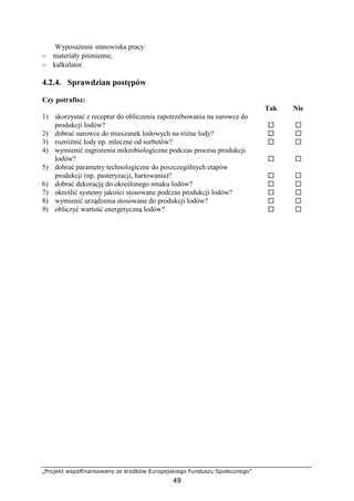„Projekt współfinansowany ze środków Europejskiego Funduszu Społecznego”
49
WyposaŜenie stanowiska pracy:
− materiały piśmienne,
− kalkulator.
4.2.4. Sprawdzian postępów
Czy potrafisz:
Tak Nie
1) skorzystać z receptur do obliczenia zapotrzebowania na surowce do
produkcji lodów?
2) dobrać surowce do mieszanek lodowych na róŜne lody?
3) rozróŜnić lody np. mleczne od sorbetów?
4) wymienić zagroŜenia mikrobiologiczne podczas procesu produkcji
lodów?
5) dobrać parametry technologiczne do poszczególnych etapów
produkcji (np. pasteryzacji, hartowania)?
6) dobrać dekorację do określonego smaku lodów?
7) określić systemy jakości stosowane podczas produkcji lodów?
8) wymienić urządzenia stosowane do produkcji lodów?
9) obliczyć wartość energetyczną lodów?
 