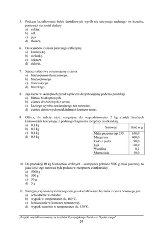 „Projekt współfinansowany ze środków Europejskiego Funduszu Społecznego”
51
5. Podczas kształtowania bułek droŜdŜowych wyrób nie utrzymuje nadanego im kształtu,
poniewaŜ nie został dodany
a) cukier.
b) sól.
c) jaja.
d) tłuszcz.
6. Do wyrobów z ciasta parzonego zaliczymy
a) kremówkę.
b) stefankę.
c) sękacza.
d) eklerki.
7. Sękacz talerzowy otrzymujemy z ciasta
a) biszkoptowo-tłuszczowego.
b) biszkoptowego.
c) francuskiego.
d) bezowego.
8. Jaja kurze w skorupkach przed wybiciem dezynfekujemy podczas produkcji
a) blatów biszkoptowych.
b) ciastek droŜdŜowych z serem.
c) kaŜdego wyrobu zawierającego ten surowiec.
d) ciastek deserowych przekładanych kremem russel.
9. Oblicz, ile naleŜy uŜyć margaryny do wyprodukowania 2 kg ciastek kruchych
krakowskich korzystając z podanego fragmentu receptury ciastkarskiej.
a) 0,1 kg
b) 0,2 kg
c) 0,4 kg
d) 0,8 kg
10. Do produkcji 10 kg biszkoptów drobnych – szampanek pobrano 5000 g mąki pszennej, to
jaka ilość tego surowca była podana w recepturze ciastkarskiej
a) 5000 g
b) 500 g
c) 50 g
d) 5 g
11. Następną czynnością technologiczną po ukształtowaniu bezików z ciasta bezowego jest
a) schłodzenie w chłodni.
b) wypiek w temperaturze ok. 180°C.
c) leŜakowanie w komorze rozrostowej.
d) wypiek-suszenie w temperaturze ok. 130°C.
Surowce Ilość w g
Mąka pszenna typ 650
Margaryna
Cukier puder
Jaja
Wanilina
Marmolada
650,0
400,0
90,0
60,0
0,2
50,0
 