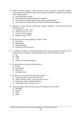 „Projekt współfinansowany ze środków Europejskiego Funduszu Społecznego”
52
12. Podczas wypieku karpatki z ciasta parzonego, który powoduje zwiększenie objętości
i powstawanie charakterystycznych, duŜych wolnych przestrzeni wewnątrz wypieczonego
ciasta zachodzi proces
a) powstawanie pary wodnej.
b) wytwarzanie CO2 produkowanego przez droŜdŜe.
c) wytwarzanie CO2 dzięki chemicznym środkom spulchniającym.
d) wytwarzanie amoniaku dzięki chemicznym środkom spulchniającym.
13. Babeczki z ciasta kruchego wykończone kremem, galaretką i owocami powinny być
przechowywane w
a) zamraŜarce w temp. -18°C.
b) chłodni w temp. 10–14°C.
c) w deserowni na regałach.
d) chłodni w temp. 4–10°C.
14. Rozrostowi końcowemu poddajemy wyroby z ciasta
a) parzonego.
b) francuskiego.
c) półfrancuskiego.
d) biszkoptowo-tłuszczowego.
15. Z receptury odczytano, Ŝe straty technologiczne dla ciasta parzonego wynoszą ok. 50%.
Podaj surowiec wchodzący w skład ciasta parzonego, który jest przyczyną strat
a) jaja.
b) mąka.
c) woda.
d) chemiczne środki spulchniające.
16. Do sporządzania mieszanek lodowych słuŜą
a) frezery.
b) pasteryzatory.
c) zamraŜarki.
d) homogenizatory.
17. Sorbetami owocowymi nazywamy lody o składzie:
a) woda pitna, cukier, owoce, soki owocowe.
b) mleko, śmietana, cukier, owoce lub soki owocowe.
c) mleko, jaja, cukier, substancje smakowe.
d) woda pitna, cukier, śmietana, owoce.
18. Podczas produkcji lodów konieczne jest przestrzeganie systemu jakości
a) ISO 9000.
b) HACCP.
c) GHP.
d) GMP.
 