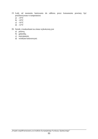 „Projekt współfinansowany ze środków Europejskiego Funduszu Społecznego”
53
19. Lody od momentu hartowania do odbioru przez konsumenta powinny być
przechowywane w temperaturze
a) -18°C
b) -10°C
c) -16°C
d) -12°C
20. Sernik z truskawkami na zimno wykończony jest
a) polewą.
b) galaretką.
c) marcepanem.
d) wiórkami kokosowymi.
 