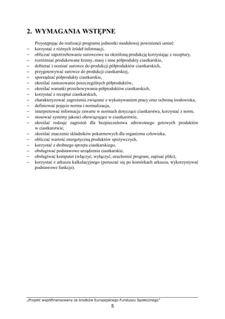 „Projekt współfinansowany ze środków Europejskiego Funduszu Społecznego”
5
2. WYMAGANIA WSTĘPNE
Przystępując do realizacji programu jednostki modułowej powinieneś umieć:
− korzystać z róŜnych źródeł informacji,
− obliczać zapotrzebowanie surowcowe na określoną produkcję korzystając z receptury,
− rozróŜniać produkowane kremy, masy i inne półprodukty ciastkarskie,
− dobierać i oceniać surowce do produkcji półproduktów ciastkarskich,
− przygotowywać surowce do produkcji ciastkarskiej,
− sporządzać półprodukty ciastkarskie,
− określać zastosowanie poszczególnych półproduktów,
− określać warunki przechowywania półproduktów ciastkarskich,
− korzystać z receptur ciastkarskich,
− charakteryzować zagroŜenia związane z wykonywaniem pracy oraz ochroną środowiska,
− definiować pojęcie norma i normalizacja,
− interpretować informacje zawarte w normach dotyczące ciastkarstwa, korzystać z norm,
− stosować systemy jakości obowiązujące w ciastkarstwie,
− określać rodzaje zagroŜeń dla bezpieczeństwa zdrowotnego gotowych produktów
w ciastkarstwie,
− określać znaczenie składników pokarmowych dla organizmu człowieka,
− obliczać wartość energetyczną produktów spoŜywczych,
− korzystać z drobnego sprzętu ciastkarskiego,
− obsługiwać podstawowe urządzenia ciastkarskie,
− obsługiwać komputer (włączyć, wyłączyć, uruchomić program, zapisać pliki),
− korzystać z arkusza kalkulacyjnego (poruszać się po komórkach arkusza, wykorzystywać
podstawowe funkcje).
 