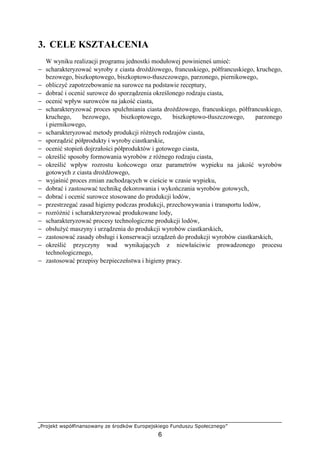 „Projekt współfinansowany ze środków Europejskiego Funduszu Społecznego”
6
3. CELE KSZTAŁCENIA
W wyniku realizacji programu jednostki modułowej powinieneś umieć:
− scharakteryzować wyroby z ciasta droŜdŜowego, francuskiego, półfrancuskiego, kruchego,
bezowego, biszkoptowego, biszkoptowo-tłuszczowego, parzonego, piernikowego,
− obliczyć zapotrzebowanie na surowce na podstawie receptury,
− dobrać i ocenić surowce do sporządzenia określonego rodzaju ciasta,
− ocenić wpływ surowców na jakość ciasta,
− scharakteryzować proces spulchniania ciasta droŜdŜowego, francuskiego, półfrancuskiego,
kruchego, bezowego, biszkoptowego, biszkoptowo-tłuszczowego, parzonego
i piernikowego,
− scharakteryzować metody produkcji róŜnych rodzajów ciasta,
− sporządzić półprodukty i wyroby ciastkarskie,
− ocenić stopień dojrzałości półproduktów i gotowego ciasta,
− określić sposoby formowania wyrobów z róŜnego rodzaju ciasta,
− określić wpływ rozrostu końcowego oraz parametrów wypieku na jakość wyrobów
gotowych z ciasta droŜdŜowego,
− wyjaśnić proces zmian zachodzących w cieście w czasie wypieku,
− dobrać i zastosować technikę dekorowania i wykończania wyrobów gotowych,
− dobrać i ocenić surowce stosowane do produkcji lodów,
− przestrzegać zasad higieny podczas produkcji, przechowywania i transportu lodów,
− rozróŜnić i scharakteryzować produkowane lody,
− scharakteryzować procesy technologiczne produkcji lodów,
− obsłuŜyć maszyny i urządzenia do produkcji wyrobów ciastkarskich,
− zastosować zasady obsługi i konserwacji urządzeń do produkcji wyrobów ciastkarskich,
− określić przyczyny wad wynikających z niewłaściwie prowadzonego procesu
technologicznego,
− zastosować przepisy bezpieczeństwa i higieny pracy.
 