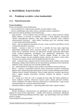 „Projekt współfinansowany ze środków Europejskiego Funduszu Społecznego”
7
4. MATERIAŁ NAUCZANIA
4.1. Produkcja wyrobów z ciast ciastkarskich
4.1.1. Materiał nauczania
Ciasto droŜdŜowe
Surowce do produkcji ciasta droŜdŜowego:
− surowce podstawowe: mąka pszenna, droŜdŜe, sól, płyn (mleko, woda),
− surowce uzupełniające: jaja, cukier, tłuszcz, substancje smakowo-zapachowe.
Rola surowców podczas produkcji ciasta droŜdŜowego:
− mąka pszenna – tworzy strukturę ciasta, powinna być silna, o duŜej zawartości i dobrej
jakości glutenu, co pozwala na uzyskanie wyrobów o duŜej objętości, porowatości
i dobrze wykształconym miękiszu. Taka mąka zapewnia uzyskanie ciasta o dobrych
właściwościach fizycznych – ciasto dobrze zatrzymuje gazy oraz utrzymuje nadany
w czasie formowania kształt wyrobów,
− mleko – słuŜy do regulacji konsystencji rozczynu i ciasta, umoŜliwia prawidłowy rozwój
i namnoŜenie droŜdŜy w rozczynie;
− droŜdŜe – uŜywane w ilości od 1,5 do 6% w stosunku do masy mąki, zapewniają
odpowiednie spulchnienie ciasta, stosowane dlatego, Ŝe ciasto jest zbyt cięŜkie, aby
moŜna było je spulchniać fizycznie lub chemicznie, ponadto zapewniają odpowiednie
walory smakowo-zapachowe, nieosiągalne przy spulchnieniu chemicznym. Przy
produkcji ciast droŜdŜowych metodą 2-fazową dodatek droŜdŜy do ciasta jest
ok. 2-krotnie mniejszy niŜ przy produkcji metodą 1-fazową. Im więcej w cieście cukru
i tłuszczu, tym większy naleŜy stosować dodatek droŜdŜy do ciasta;
− cukier – rozrzedza ciasto, zapewnia właściwe kolorowanie skórki. Nadmiar cukru hamuje
fermentację, dlatego naleŜy dodawać go do ciasta podczas przebijania (czyli wykonywać
zdobienie ciasta), stosując przy tym niewielki dodatek mąki;
− jaja – poprawiają barwę, strukturę, smak wyrobów oraz podnoszą wartość odŜywczą;
− tłuszcz – zalecany w niewielkich ilościach, ułatwia formowanie wyrobów zmniejszając
lepkość ciasta i poprawiając jego plastyczność, pozwala uzyskać drobniejszą porowatość.
Nadmiar tłuszczu hamuje fermentację. Tłuszcz nadaje gotowym wyrobom specyficzny
smak i zapach, maskuje czerstwienie wyrobów, zwiększa ich objętość i wartość
energetyczną;
− sól – stosuje się w ilości ok. 1,5% w stosunku do masy mąki. Sól wpływa dodatnio na
walory smakowe wyrobów, właściwości fizyczne ciasta i jakość gotowych wyrobów.
Ciasto z dodatkiem soli nabiera właściwej elastyczności, a ukształtowane z niego wyroby
utrzymują nadany im w procesie formowania kształt;
− substancje smakowo-zapachowe – zapewniają odpowiedni smak i zapach wyrobów.
Metoda spulchniania
Metoda biologiczna wykorzystywana do spulchniania ciasta droŜdŜowego polega na
dodaniu do ciasta Ŝywych organizmów – droŜdŜy, które podczas rozmnaŜania, oddychania
i fermentacji alkoholowej produkują dwutlenek węgla – gaz spulchniający ciasto oraz alkohol
etylowy i energię.
Ciasto droŜdŜowe moŜna prowadzić:
 