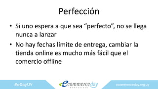 Perfección
• Si uno espera a que sea “perfecto”, no se llega
nunca a lanzar
• No hay fechas límite de entrega, cambiar la
tienda online es mucho más fácil que el
comercio offline
 
