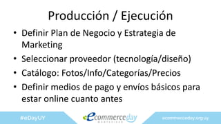 Producción / Ejecución
• Definir Plan de Negocio y Estrategia de
Marketing
• Seleccionar proveedor (tecnología/diseño)
• Catálogo: Fotos/Info/Categorías/Precios
• Definir medios de pago y envíos básicos para
estar online cuanto antes
 