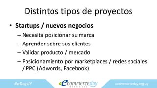 Distintos tipos de proyectos
• Startups / nuevos negocios
– Necesita posicionar su marca
– Aprender sobre sus clientes
– Validar producto / mercado
– Posicionamiento por marketplaces / redes sociales
/ PPC (Adwords, Facebook)
 