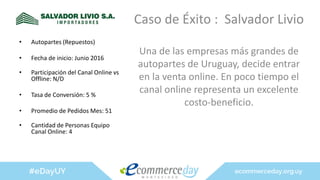 Caso de Éxito : Salvador Livio
Una de las empresas más grandes de
autopartes de Uruguay, decide entrar
en la venta online. En poco tiempo el
canal online representa un excelente
costo-beneficio.
• Autopartes (Repuestos)
• Fecha de inicio: Junio 2016
• Participación del Canal Online vs
Offline: N/D
• Tasa de Conversión: 5 %
• Promedio de Pedidos Mes: 51
• Cantidad de Personas Equipo
Canal Online: 4
 