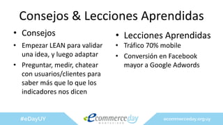 Consejos & Lecciones Aprendidas
• Consejos
• Empezar LEAN para validar
una idea, y luego adaptar
• Preguntar, medir, chatear
con usuarios/clientes para
saber más que lo que los
indicadores nos dicen
• Lecciones Aprendidas
• Tráfico 70% mobile
• Conversión en Facebook
mayor a Google Adwords
 