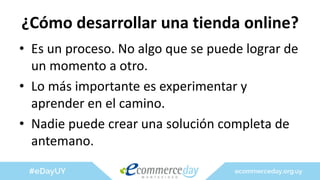 ¿Cómo desarrollar una tienda online?
• Es un proceso. No algo que se puede lograr de
un momento a otro.
• Lo más importante es experimentar y
aprender en el camino.
• Nadie puede crear una solución completa de
antemano.
 
