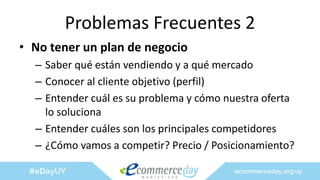 Problemas Frecuentes 2
• No tener un plan de negocio
– Saber qué están vendiendo y a qué mercado
– Conocer al cliente objetivo (perfil)
– Entender cuál es su problema y cómo nuestra oferta
lo soluciona
– Entender cuáles son los principales competidores
– ¿Cómo vamos a competir? Precio / Posicionamiento?
 