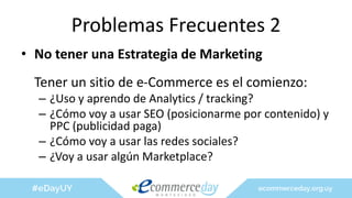 Problemas Frecuentes 2
• No tener una Estrategia de Marketing
Tener un sitio de e-Commerce es el comienzo:
– ¿Uso y aprendo de Analytics / tracking?
– ¿Cómo voy a usar SEO (posicionarme por contenido) y
PPC (publicidad paga)
– ¿Cómo voy a usar las redes sociales?
– ¿Voy a usar algún Marketplace?
 