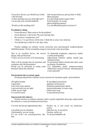 „Projekt współfinansowany ze środków Europejskiego Funduszu Społecznego”
8
If you have shivers, you should stay in bed.
I feel feverish.
Jeśli ma pani dreszcze, proszę leżeć w łóżku.
Mam gorączkę.
Is there anything else you need right now? Czy potrzebuje pan(i) czegoś teraz?
Let me take your coat/hat/umbrella. Pozwoli pan(i), że wezmę
płaszcz/kapelusz/parasol.
Would you like anything else? Czy chciałby(łaby) pan(i) coś jeszcze?
Przykładowy dialog
– Good afternoon. What seems to be the problem?
– Good afternoon. I feel awful. My arms and legs hurt.
– Do you have a temperature, too?
– I think so. I`ve got shivers all the time. I think this is some virus infection.
– You should stay in bed for a few days, then.
Poniżej znajdują się wybrane zwroty stosowane przy prezentacjach urządzeń/sprzętu
rehabilitacyjnego. Zwróć szczególną uwagę na stosowanie czasu przyszłego.
This is an excellent device, the newest
design, fully professional.
To doskonałe urządzenie, najnowszy model,
w pełni profesjonalny.
I`ll give you an overview of its functioning. Zaprezentuję Państwu ogólną zasadę jego
funkcjonowania.
There will be enough time for questions and
comments after the presentation.
Po prezentacji będzie dostatecznie dużo czasu
na pytania i komentarze.
Would you be interested in seeing some
brochures about this material?
Czy byłby(łaby) pan(i) zainteresowany(a)
obejrzeniem naszych broszur informacyjnych
o tym materiale?
Potwierdzenie lub wyrażenie zgody
Poniżej przedstawiono wybrane zwroty używane do wyrażania zgody i potwierdzenia.
All right/Certainly W porządku/Z pewnością.
I agree/Sure Zgadzam się/Na pewno
I am of the same opinion. Podzielam pańskie/pani zdanie.
I am convinced you are right.. Jestem przekonana, że masz rację.
I think you are right. Chyba masz rację.
It’s true/Of course To prawda/Oczywiście
Zaprzeczenie lub odmowa
Poniżej zawarte są wybrane schematy zdań w języku angielskim dotyczące zaprzeczania
lub odmowy w czasie prowadzenia konwersacji.
I`m sorry she has got appointments then. Przykro mi, w tym czasie ma umówione
wizyty.
I am afraid you are mistaken.
Unfortunately, you are wrong.
Obawiam się, że się mylisz.
Niestety, mylisz się.
It’s not so/It’s not exactly/precisely like
that.
To nie jest dokładnie tak.
 