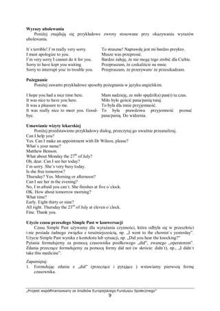 „Projekt współfinansowany ze środków Europejskiego Funduszu Społecznego”
9
Wyrazy ubolewania
Poniżej znajdują się przykładowe zwroty stosowane przy okazywaniu wyrazów
ubolewania.
It`s terrible! I`m really very sorry. To straszne! Naprawdę jest mi bardzo przykro.
I must apologize to you. Musze was przeprosić.
I’m very sorry I cannot do it for you. Bardzo żałuję, że nie mogę tego zrobić dla Ciebie.
Sorry to have kept you waiting. Przepraszam, że czekaliście na mnie.
Sorry to interrupt you/ to trouble you. Przepraszam, że przerywam/ że przeszkadzam.
Pożegnanie
Poniżej zawarto przykładowe sposoby pożegnania w języku angielskim.
I hope you had a nice time here. Mam nadzieję, ze miło spędził(a) pan(i) tu czas.
It was nice to have you here. Miło było gościć pana/panią tutaj.
It was a pleasure to me. To była dla mnie przyjemność.
It was really nice to meet you. Good-
bye.
To była prawdziwa przyjemność poznać
pana/panią. Do widzenia.
Umawianie wizyty lekarskiej
Poniżej przedstawiono przykładowy dialog, przeczytaj go uważnie przeanalizuj.
Can I help you?
Yes. Can I make an appointment with Dr Wilson, please?
What`s your name?
Matthew Benson.
What about Monday the 27th
of July?
Oh, dear. Can I see her today?
I`m sorry. She`s very busy today.
Is she free tomorrow?
Thursday? Yes. Morning or afternoon?
Can I see her in the evening?
No, I`m afraid you can`t. She finishes at five o`clock.
OK. How about tomorrow morning?
What time?
Early. Eight thirty or nine?
All right. Thursday the 23rd
of July at eleven o`clock.
Fine. Thank you.
Użycie czasu przeszłego Simple Past w konwersacji
Czasu Simple Past używamy dla wyrażania czynności, która odbyła się w przeszłości
i nie posiada żadnego związku z teraźniejszością, np. „I went to the chemist`s yesterday”.
Użycie Simple Past wynika z kontekstu lub sytuacji, np. „Did you hear the knocking?”
Pytania formułujemy za pomocą czasownika posiłkowego „did”, zwanego „operatorem”.
Zdania przeczące formułujemy za pomocą formy did not (w skrócie: didn`t), np., „I didn`t
take this medicine”.
Zapamiętaj:
1. Formułując zdania z „did” (przeczące i pytające ) wstawiamy pierwszą formę
czasownika.
 