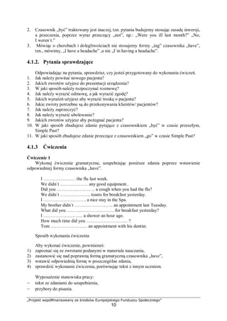 „Projekt współfinansowany ze środków Europejskiego Funduszu Społecznego”
10
2. Czasownik „być” traktowany jest inaczej, tzn. pytania budujemy stosując zasadę inwersji,
a przeczenia, poprzez wyraz przeczący „not”, np.: „Were you ill last month?” „No,
I weren`t.”
3. Mówiąc o chorobach i dolegliwościach nie stosujemy formy „ing” czasownika „have”,
tzn., mówimy, „I have a headache” ,a nie „I`m having a headache”.
4.1.2. Pytania sprawdzające
Odpowiadając na pytania, sprawdzisz, czy jesteś przygotowany do wykonania ćwiczeń.
1. Jak należy powitać nowego pacjenta?
2. Jakich zwrotów użyjesz do prezentacji urządzenia?
3. W jaki sposób należy rozpoczynać rozmowę?
4. Jak należy wyrazić odmowę, a jak wyrazić zgodę?
5. Jakich wyrażeń użyjesz aby wyrazić troskę o pacjenta?
6. Jakie zwroty potrzebne są do przekonywania klientów/ pacjentów?
7. Jak należy zaprzeczyć?
8. Jak należy wyrazić ubolewanie?
9. Jakich zwrotów użyjesz aby pożegnać pacjenta?
10. W jaki sposób zbudujesz zdanie pytające z czasownikiem „być” w czasie przeszłym,
Simple Past?
11. W jaki sposób zbudujesz zdanie przeczące z czasownikiem „go” w czasie Simple Past?
4.1.3 Ćwiczenia
Ćwiczenie 1
Wykonaj ćwiczenie gramatyczne, uzupełniając poniższe zdania poprzez wstawienie
odpowiedniej formy czasownika „have”.
I ………………… the flu last week.
We didn`t ……………… any good equipment..
Did you ……………………. a cough when you had the flu?
We didn`t ……………….. toasts for breakfast yesterday.
I ………………………. a nice stay in the Spa.
My brother didn`t ……………………. an appointment last Tuesday.
What did you …………………………. for breakfast yesterday?
I …………………….. a shower an hour ago.
How much time did you ……………………… ?
Tom …………………… an appointment with his dentist.
Sposób wykonania ćwiczenia
Aby wykonać ćwiczenie, powinieneś:
1) zapoznać się ze zwrotami podanymi w materiale nauczania,
2) zastanowić się nad poprawną formą gramatyczną czasownika „have”,
3) wstawić odpowiednią formę w poszczególne zdania,
4) sprawdzić wykonanie ćwiczenia, porównując tekst z innym uczniem.
Wyposażenie stanowiska pracy:
– tekst ze zdaniami do uzupełnienia,
– przybory do pisania.
 