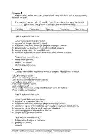 „Projekt współfinansowany ze środków Europejskiego Funduszu Społecznego”
11
Ćwiczenie 2
Przyporządkuj podane zwroty do odpowiednich kategorii i dodaj po 2 własne przykłady
do każdej kategorii.
I`m convinced you are right; It`s terrible. I`m really very sorry; I`m sorry, she has got
appointments then; pleased to meet you; this is the newest design
Greeting Presentation Agreeing Disagreeing Convincing
Sposób wykonania ćwiczenia
Aby wykonać ćwiczenie, powinieneś:
1) zapoznać się z odpowiednimi zwrotami,
2) rozpoznać typ sytuacji, w której użyto poszczególnych zwrotów,
3) przyporządkować kolejne zwroty do odpowiednich kategorii,
4) dopisać własne zwroty do każdej kategorii,
5) sprawdzić wykonanie ćwiczenia porównując tabelę z innym uczniem.
Wyposażenie stanowiska pracy:
– tabela do uzupełnienia,
– przybory do pisania,
– słownik angielsko-polski.
Ćwiczenie 3
Zareaguj odpowiednio na poniższe zwroty, a następnie odegraj scenki w parach.
Hello, how are you today?
What seems to be the problem?
Can I make an appointment with Dr Lennox?
How did you like it here?
When shall we see you again?
Can I be of any help?
Would you be interested in seeing some brochures about this material?
Would you like anything else?
Sposób wykonania ćwiczenia
Aby wykonać ćwiczenie, powinieneś:
1) zapoznać się z podanymi zwrotami,
2) rozpoznać typ sytuacji, w której użyto poszczególnego pytania,
3) zastanowić się nad poprawną formą odpowiedzi pod względem gramatycznym,
4) zastanowić się nad kilkoma możliwymi odpowiedziami,
5) zanotować poprawne odpowiedzi w notatniku,
6) odegrać scenkę z innym uczniem.
Wyposażenie stanowiska pracy:
– lista zwrotów do użycia w ćwiczeniu,
– przybory do pisania,
– notatnik.
 