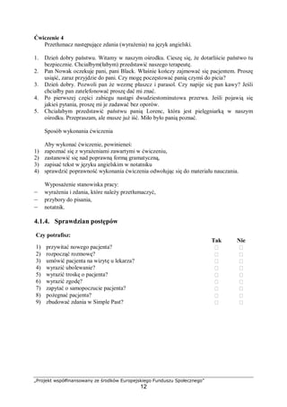 „Projekt współfinansowany ze środków Europejskiego Funduszu Społecznego”
12
Ćwiczenie 4
Przetłumacz następujące zdania (wyrażenia) na język angielski.
1. Dzień dobry państwu. Witamy w naszym ośrodku. Cieszę się, że dotarliście państwo tu
bezpiecznie. Chciałbym(łabym) przedstawić naszego terapeutę.
2. Pan Nowak oczekuje pani, pani Black. Właśnie kończy zajmować się pacjentem. Proszę
usiąść, zaraz przyjdzie do pani. Czy mogę poczęstować panią czymś do picia?
3. Dzień dobry. Pozwoli pan że wezmę płaszcz i parasol. Czy napije się pan kawy? Jeśli
chciałby pan zatelefonować proszę dać mi znać.
4. Po pierwszej części zabiegu nastąpi dwudziestominutowa przerwa. Jeśli pojawią się
jakieś pytania, proszę mi je zadawać bez oporów.
5. Chciałabym przedstawić państwu panią Lorenc, która jest pielęgniarką w naszym
ośrodku. Przepraszam, ale musze już iść. Miło było panią poznać.
Sposób wykonania ćwiczenia
Aby wykonać ćwiczenie, powinieneś:
1) zapoznać się z wyrażeniami zawartymi w ćwiczeniu,
2) zastanowić się nad poprawną formą gramatyczną,
3) zapisać tekst w języku angielskim w notatniku
4) sprawdzić poprawność wykonania ćwiczenia odwołując się do materiału nauczania.
Wyposażenie stanowiska pracy:
– wyrażenia i zdania, które należy przetłumaczyć,
– przybory do pisania,
– notatnik.
4.1.4. Sprawdzian postępów
Czy potrafisz:
Tak Nie
1) przywitać nowego pacjenta?  
2) rozpocząć rozmowę?  
3) umówić pacjenta na wizytę u lekarza?  
4) wyrazić ubolewanie?  
5) wyrazić troskę o pacjenta?  
6) wyrazić zgodę?  
7) zapytać o samopoczucie pacjenta?  
8) pożegnać pacjenta?  
9) zbudować zdania w Simple Past?  
 