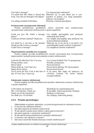 „Projekt współfinansowany ze środków Europejskiego Funduszu Społecznego”
14
Can I take a message? Czy mogę przyjąć wiadomość?
I’m afraid that Mrs. Black is abroad this
week. Can I put you through to her deputy?
Obawiam się, że pani Black jest w tym
tygodniu za granicą. Czy mogę pana/panią
połączyć z jej zastępcą?
I’m calling on behalf of Mr.Baker. Dzwonię w imieniu pana Bakera.
Przekazywanie i przyjmowanie informacji
Poniżej przedstawiono przykładowe zwroty stosowane przy przekazywaniu
i przyjmowaniu wiadomości telefonicznych w języku angielskim.
Could you give Mr. Smith a message,
please?
Czy mógłby pan/mogłaby pani przekazać
wiadomość pani Smith?
Could you tell him I phoned? Thank you. Czy mógłby pan/mogłaby pani przekazać mu
że dzwoniłem(am) dziękuje.
I’m afraid he is not here at the moment.
Would you like to leave a message?
Could I leave a message?
Obawiam się, że nie ma go w tej chwili. Czy
zechciałby(łaby) pan(i) zostawić wiadomość?
Czy mogłabym zostawić wiadomość?
Nieporozumienia i pomyłki oraz rezygnacja
Poniżej znajduje się kilka przykładowych zwrotów stosowanych przy rozwiązywaniu
nieporozumień i pomyłek podczas prowadzenia rozmów telefonicznych.
Is this the Pro Med firm? No? I’m sorry. Czy to firma ProMed? Nie? To przepraszam.
Wrong number, sorry. Pomyłka, przepraszam.
Please repeat. Proszę powtórzyć.
Please speak up. I can’t hear you. Proszę mówić głośniej. Nie słyszę pana(i).
Speak slowly, please.
You`ll never get New York at this time of
day. If I were you, I`d give up.
Proszę mówić powoli.
O tej porze dnia nigdy nie połączysz się
z Nowym Yorkiem. Na twoim miejscu
zrezygnowałabym.
Zakończenie rozmowy telefonicznej
Poniżej znajduję się kilka przykładowych sposobów zakończenia rozmowy telefonicznej
w języku angielskim.
I will contact you tomorrow. Skontaktuje się z panem/panią jutro.
OK. I will ring later. Thank you. W porządku. Zadzwonię później. Dziękuje.
Thank you for the information. Dziękuje za informację.
No, thank you. I’ll call back. Nie, dziękuję. Zadzwonię później.
4.2.2. Pytania sprawdzające
Odpowiadając na pytania, sprawdzisz, czy jesteś przygotowany do wykonania ćwiczeń.
1. Co powiesz po odebraniu telefonu?
2. Jak należy poprosić do telefonu osobę trzecią?
3. W jaki sposób wyjaśnić przez telefon w jakiej sprawie dzwonisz?
4. Jak należy poprosić o zostawienie wiadomości?
5. W jaki sposób można poinformować o pomyłce telefonicznej?
6. Co powiesz, aby zakończyć rozmowę?
7. Jaki znasz czasowniki frazalne dotyczące rozmów telefonicznych?
 