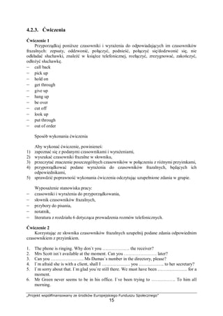 „Projekt współfinansowany ze środków Europejskiego Funduszu Społecznego”
15
4.2.3. Ćwiczenia
Ćwiczenie 1
Przyporządkuj poniższe czasowniki i wyrażenia do odpowiadających im czasowników
frazalnych: zepsuty, oddzwonić, połączyć, podnieść, połączyć się/dodzwonić się, nie
odkładać słuchawki, znaleźć w książce telefonicznej, rozłączyć, zrezygnować, zakończyć,
odłożyć słuchawkę.
– call back
– pick up
– hold on
– get through
– give up
– hang up
– be over
– cut off
– look up
– put through
– out of order
Sposób wykonania ćwiczenia
Aby wykonać ćwiczenie, powinieneś:
1) zapoznać się z podanymi czasownikami i wyrażeniami,
2) wyszukać czasowniki frazalne w słowniku,
3) przeczytać znaczenie poszczególnych czasowników w połączeniu z różnymi przyimkami,
4) przyporządkować podane wyrażenia do czasowników frazalnych, będących ich
odpowiednikami,
5) sprawdzić poprawność wykonania ćwiczenia odczytując uzupełnione zdania w grupie.
Wyposażenie stanowiska pracy:
– czasowniki i wyrażenia do przyporządkowania,
– słownik czasowników frazalnych,
– przybory do pisania,
– notatnik,
– literatura z rozdziału 6 dotycząca prowadzenia rozmów telefonicznych.
Ćwiczenie 2
Korzystając ze słownika czasowników frazalnych uzupełnij podane zdania odpowiednim
czasownikiem z przyimkiem.
1. The phone is ringing. Why don`t you ……………… the receiver?
2. Mrs Scott isn`t available at the moment. Can you …………………. later?
3. Can you …………………. Ms Dumas`s number in the directory, please?
4. I`m afraid she is with a client, shall I ………………. you …………….. to her secretary?
5. I`m sorry about that. I`m glad you`re still there. We must have been ……………….. for a
moment.
6. Mr Green never seems to be in his office. I`ve been trying to ……………. To him all
morning.
 