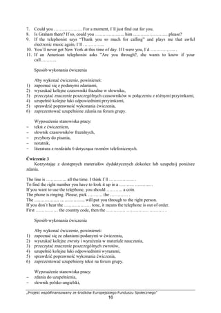 „Projekt współfinansowany ze środków Europejskiego Funduszu Społecznego”
16
7. Could you ………………. For a moment, I`ll just find out for you.
8. Is Graham there? If so, could you ……………….. him ……………………please?
9. If the telephonist says “Thank you so much for calling” and plays me that awful
electronic music again, I`ll …………...
10. You`ll never get New York at this time of day. If I were you, I`d …………….. .
11. If an American telephonist asks ”Are you through?, she wants to know if your
call………..
Sposób wykonania ćwiczenia
Aby wykonać ćwiczenie, powinieneś:
1) zapoznać się z podanymi zdaniami,
2) wyszukać kolejne czasowniki frazalne w słowniku,
3) przeczytać znaczenie poszczególnych czasowników w połączeniu z różnymi przyimkami,
4) uzupełnić kolejne luki odpowiednimi przyimkami,
5) sprawdzić poprawność wykonania ćwiczenia,
6) zaprezentować uzupełnione zdania na forum grupy.
Wyposażenie stanowiska pracy:
− tekst z ćwiczeniem,
− słownik czasowników frazalnych,
− przybory do pisania,
− notatnik,
− literatura z rozdziału 6 dotycząca rozmów telefonicznych.
Ćwiczenie 3
Korzystając z dostępnych materiałów dydaktycznych dokończ lub uzupełnij poniższe
zdania.
The line is ………….. all the time. I think I`ll …………….. .
To find the right number you have to look it up in a ………. ……….. .
If you want to use the telephone, you should ……….. a coin.
The phone is ringing. Please, pick ………. the ………… .
The …………….. …………….. will put you through to the right person.
If you don`t hear the ……………… tone, it means the telephone is out of order.
First …………… the country code, then the …………. …………… .……… .
Sposób wykonania ćwiczenia
Aby wykonać ćwiczenie, powinieneś:
1) zapoznać się ze zdaniami podanymi w ćwiczeniu,
2) wyszukać kolejne zwroty i wyrażenia w materiale nauczania,
3) przeczytać znaczenie poszczególnych zwrotów,
4) uzupełnić kolejne luki odpowiednimi wyrazami,
5) sprawdzić poprawność wykonania ćwiczenia,
6) zaprezentować uzupełniony tekst na forum grupy.
Wyposażenie stanowiska pracy:
− zdania do uzupełnienia,
− słownik polsko-angielski,
 