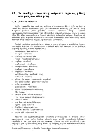 „Projekt współfinansowany ze środków Europejskiego Funduszu Społecznego”
18
4.3. Terminologia i dokumenty związane z organizacją firmy
oraz podejmowaniem pracy
4.3.1. Materiał nauczania
Każde przedsiębiorstwo musi być właściwie zorganizowane. Ze względu na obszerne
i wielorakie zadania realizowane przez przedsiębiorstwa konieczny jest podział pracy.
W wyniku podziału pracy powstają określone stanowiska pracy i komórki
organizacyjne. Stanowiskiem pracy jest odpowiednio wyposażone miejsce pracy, w którym
jeden lub kilku pracowników wykonuje określone jednorodne zadania. Rozróżnia się
stanowiska pracy fizycznej (stanowiska robotnicze) i stanowiska pracy umysłowej. Wśród
stanowisk pracy umysłowej znajdują się stanowiska kierownicze.
Poniżej znajdziesz terminologię przydatną w pracy, używaną w angielskim obszarze
językowym. Zapoznaj się następującymi pojęciami, które być może okażą się pomocne
w sytuacji życiowej, w które się znajdziesz:
– management – kierownictwo
– manager – kierownik
– post/position – stanowisko
– recruit – rekrutować/zatrudniać
– employ – zatrudniać
– employment – zatrudnienie
– unemployment – bezrobocie
– employer – pracodawca
– employee – pracownik
– sack/dismiss/fire – zwalniać z pracy
– redundant – bez pracy
– white-collar workers – pracownicy umysłowi
– blue-collar workers – pracownicy fizyczni
– skills – umiejętności
– qualifications – kwalifikacje
– grades – stopnie kariery zawodowej
– file – katalog
– balance sweet – arkusz bilansowy
– type – pisać na maszynie/komputerze
– clerk – urzędnik
– unskilled – niewykwalifikowany
– figures – dane liczbowe
– deadline – ostateczny termin
– to meet a deadline – zdążyć na czas
– to deal with – zajmować się
Życiorys jest najpopularniejszym sposobem pozwalającym w zwięzły sposób
zaprezentować swoją osobę. Istnieje jednakże drugi sposób gromadzenia informacji
o kandydacie. Jest nim kwestionariusz osobowy, którego poprawne wypełnienie często
decyduje o tym, czy dostaniemy pracę, o którą się ubiegamy, czy nie. W materiale nauczania,
 