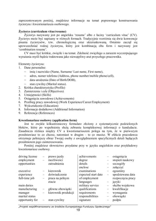 „Projekt współfinansowany ze środków Europejskiego Funduszu Społecznego”
19
zaprezentowanym poniżej, znajdziesz informacje na temat poprawnego konstruowania
życiorysu i kwestionariusza osobowego.
Życiorys (curriculum vitae/resume)
Życiorys nazywany jest po angielsku ‘resume’ albo z łaciny ‘curriculum vitae’ (CV).
Życiorys może być napisany w różnych formach. Tradycyjnie rozróżnia się dwie konwencje
pisania życiorysów, tzw. chronologiczną oraz ukierunkowaną. Ostatnio zaczął się
upowszechniać rodzaj życiorysu, który jest kombinacją obu form i nazywany jest
‘combination resume’.
CV musi być krótkie, zwięzłe i na temat. Zdolność zwięzłego a zarazem wyczerpującego
wyrażania myśli będzie traktowana jako niewątpliwy atut przyszłego pracownika.
Elementy życiorysu:
1. Dane personalne:
– imię i nazwisko (Name, Surname/ Last name, First name),
– adres, numer telefonu (Address, phone number/mobile phone/cell),
– data urodzenia (Date of Birth/DOB),
– stan cywilny (Marital status).
2. Krótka charakterystyka (Profile)
3. Zamierzenia i cele (Objectives)
4. Umiejętności (Skills)
5. Osiągnięcia zawodowe (Achievements)
6. Przebieg pracy zawodowej (Work Experience/Career/Employment)
7. Wykształcenie (Education)
8. Informacje dodatkowe (Additional Information)
9. Referencje (References)
Kwestionariusz osobowy (application form)
Jest to zwykle kilkustronicowy formularz złożony z systematycznie podzielonych
bloków, które po wypełnieniu służą zebraniu kompleksowej informacji o kandydacie.
Zasadnicza różnica między CV a kwestionariuszem polega na tym, że w pierwszym
przedstawiasz to co chcesz, natomiast w drugim – to co musisz. W efekcie pracodawca
otrzymuje pełniejszy obraz Twojej osoby z uwzględnieniem specyficznych detali będących
przedmiotem jego zainteresowania.
Poniżej znajdziesz słownictwo przydatne przy w języku angielskim oraz przykładowy
kwestionariusz osobowy.
driving license
employment
opportunities
executive
experience
full-time job
main duties
manufacturing
manager
marital status
opportunity for
– prawo jazdy
– możliwości
zatrudnienia
– kierownik
– doświadczenie
– praca na pełnym
etacie
– główne obowiązki
– kierownik produkcji
– stan cywilny
achievements
degree
details
enclose
examinations
expected start date
of employment
languages
military service
qualifications
requirements
responsibilities
signature
– osiągnięcia
– stopień naukowy
– szczegóły
– załączyć
– egzaminy
– spodziewana data
rozpoczęcia pracy
– języki
– służba wojskowa
– kwalifikacje
– wymagania
– obowiązki
– podpis
 