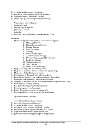 „Projekt współfinansowany ze środków Europejskiego Funduszu Społecznego”
21
2) wyszukać kolejne zwroty i wyrażenia,
3) przeczytać znaczenie poszczególnych terminów,
4) dopasować wyrazy do obydwu kategorii,
5) ułożyć wyrazy, tworząc odpowiednią hierarchię.
Wyposażenie stanowiska pracy:
− tekst z pojęciami,
− słownik angielsko-polski,
− przybory do pisania,
− notatnik,
− literatura z rozdziału 6 dotycząca dokumentacji firmy.
Ćwiczenie 2
Dopasuj następujące wizytówki do opisów stanowisk pracy.
1. Managing Director
2. Human Resources Director
3. Finance Director
4. Chief Accountant
5. Secretary
6. Purchasing Manager
7. Assistant General Manager
8. Director of Research and Development
9. Production Manager
10. Marketing Director
11. Sales Director
12. Public Relations Manager
a) I buy all the things that the company needs.
b) My job is to make sure that the company has a good image.
c) My job is to find and test new products.
d) I`m in charge of the people who sell our products.
e) I type letters, file papers and make appointments for my boss.
f) I have general responsibility for the whole company.
g) My job is to make sure that we have the products which people want to buy.
h) I look after the company`s money.
i) I do the books and prepare the balance sheets.
j) I`m the company`s people manager.
k) I make the products which the company sells.
l) I`m responsible for everything when the boss is away.
Sposób wykonania ćwiczenia
Aby wykonać ćwiczenie, powinieneś:
1) zapoznać się z podanymi zdaniami,
2) wyszukać kolejne zwroty i wyrażenia,
3) przeczytać znaczenie poszczególnych zwrotów,
4) przetłumaczyć poszczególne zdania na język polski,
5) dopasować wizytówki do odpowiednich zdań,
6) porównać rezultat swojej pracy z pracą innego ucznia.
 