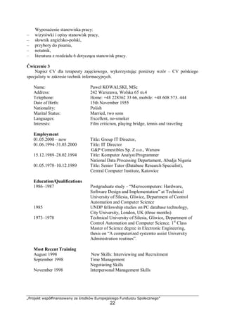 „Projekt współfinansowany ze środków Europejskiego Funduszu Społecznego”
22
Wyposażenie stanowiska pracy:
– wizytówki i opisy stanowisk pracy,
– słownik angielsko-polski,
– przybory do pisania,
– notatnik,
– literatura z rozdziału 6 dotycząca stanowisk pracy.
Ćwiczenie 3
Napisz CV dla terapeuty zajęciowego, wykorzystując poniższy wzór – CV polskiego
specjalisty w zakresie technik informacyjnych.
Name: Paweł KOWALSKI, MSc
Address: 242 Warszawa, Wolska 65 m.4
Telephone: Home: +48 228362 33 66, mobile: +48 608 573. 444
Date of Birth: 15th November 1955
Nationality: Polish
Marital Status: Married, two sons
Languages: Excellent, no-smoker
Interests: Film criticism, playing bridge, tennis and traveling
Employment
01.05.2000 – now Title: Group IT Director,
01.06.1994–31.03.2000 Title: IT Director
G&P Comestibles Sp. Z o.o., Warsaw
15.12.1989–28.02.1994 Title: Komputer Analyst/Programmer
National Data Processing Departament, Abudja Nigeria
01.05.1978–10.12.1989 Title: Senior Tutor (Database Research Specialist),
Central Computer Institute, Katowice
Education/Qualifications
1986–1987 Postgraduate study – “Microcomputers: Hardware,
Software Design and Implementation” at Technical
University of Silesia, Gliwice, Department of Control
Automation and Computer Science
1985 UNDP fellowship studies on PC database technology,
City University, London, UK (three months)
1973–1978 Technical University of Silesia, Gliwice, Department of
Control Automation and Computer Science. 1st
Class
Master of Science degree in Electronic Engineering,
thesis on “A computerized systemto assist University
Administration routines”.
Most Recent Training
August 1998 New Skills: Interviewing and Recruitment
September 1998 Time Management
Negotiating Skills
November 1998 Interpersonal Management Skills
 