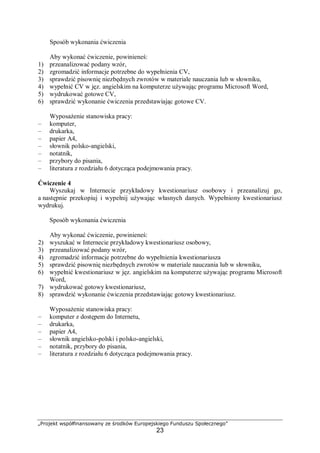 „Projekt współfinansowany ze środków Europejskiego Funduszu Społecznego”
23
Sposób wykonania ćwiczenia
Aby wykonać ćwiczenie, powinieneś:
1) przeanalizować podany wzór,
2) zgromadzić informacje potrzebne do wypełnienia CV,
3) sprawdzić pisownię niezbędnych zwrotów w materiale nauczania lub w słowniku,
4) wypełnić CV w jęz. angielskim na komputerze używając programu Microsoft Word,
5) wydrukować gotowe CV,
6) sprawdzić wykonanie ćwiczenia przedstawiając gotowe CV.
Wyposażenie stanowiska pracy:
– komputer,
– drukarka,
– papier A4,
– słownik polsko-angielski,
– notatnik,
– przybory do pisania,
– literatura z rozdziału 6 dotycząca podejmowania pracy.
Ćwiczenie 4
Wyszukaj w Internecie przykładowy kwestionariusz osobowy i przeanalizuj go,
a następnie przekopiuj i wypełnij używając własnych danych. Wypełniony kwestionariusz
wydrukuj.
Sposób wykonania ćwiczenia
Aby wykonać ćwiczenie, powinieneś:
2) wyszukać w Internecie przykładowy kwestionariusz osobowy,
3) przeanalizować podany wzór,
4) zgromadzić informacje potrzebne do wypełnienia kwestionariusza
5) sprawdzić pisownię niezbędnych zwrotów w materiale nauczania lub w słowniku,
6) wypełnić kwestionariusz w jęz. angielskim na komputerze używając programu Microsoft
Word,
7) wydrukować gotowy kwestionariusz,
8) sprawdzić wykonanie ćwiczenia przedstawiając gotowy kwestionariusz.
Wyposażenie stanowiska pracy:
– komputer z dostępem do Internetu,
– drukarka,
– papier A4,
– słownik angielsko-polski i polsko-angielski,
– notatnik, przybory do pisania,
– literatura z rozdziału 6 dotycząca podejmowania pracy.
 