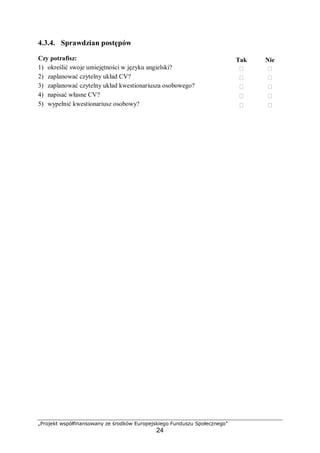 „Projekt współfinansowany ze środków Europejskiego Funduszu Społecznego”
24
4.3.4. Sprawdzian postępów
Czy potrafisz: Tak Nie
1) określić swoje umiejętności w języku angielski?  
2) zaplanować czytelny układ CV?  
3) zaplanować czytelny układ kwestionariusza osobowego?  
4) napisać własne CV?  
5) wypełnić kwestionariusz osobowy?  
 