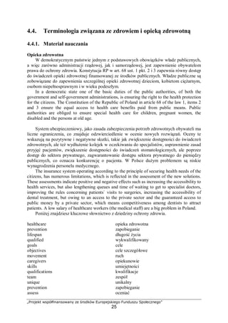 „Projekt współfinansowany ze środków Europejskiego Funduszu Społecznego”
25
4.4. Terminologia związana ze zdrowiem i opieką zdrowotną
4.4.1. Materiał nauczania
Opieka zdrowotna
W demokratycznym państwie jednym z podstawowych obowiązków władz publicznych,
a więc zarówno administracji rządowej, jak i samorządowej, jest zapewnienie obywatelom
prawa do ochrony zdrowia. Konstytucja RP w art. 68 ust. 1 pkt. 2 i 3 zapewnia równy dostęp
do świadczeń opieki zdrowotnej finansowanej ze środków publicznych. Władze publiczne są
zobowiązane do zapewnienia szczególnej opieki zdrowotnej dzieciom, kobietom ciężarnym,
osobom niepełnosprawnym i w wieku podeszłym.
In a democratic state one of the basic duties of the public authorities, of both the
government and self-government administrations, is ensuring the right to the health protection
for the citizens. The Constitution of the Republic of Poland in article 68 of the law 1, items 2
and 3 ensure the equal access to health care benefits paid from public means. Public
authorities are obliged to ensure special health care for children, pregnant women, the
disabled and the persons at old age.
System ubezpieczeniowy, jako zasada zabezpieczenia potrzeb zdrowotnych obywateli ma
liczne ograniczenia, co znajduje odzwierciedlenie w ocenie nowych rozwiązań. Oceny te
wskazują na pozytywne i negatywne skutki, takie jak zwiększenie dostępności do świadczeń
zdrowotnych, ale też wydłużenie kolejek w oczekiwaniu do specjalistów, usprawnienie zasad
przyjęć pacjentów, zwiększenie dostępności do świadczeń stomatologicznych, ale poprzez
dostęp do sektora prywatnego, zagwarantowanie dostępu sektora prywatnego do pieniędzy
publicznych, co oznacza konkurencję o pacjenta. W Polsce dużym problemem są niskie
wynagrodzenia personelu medycznego.
The insurance system operating according to the principle of securing health needs of the
citizens, has numerous limitations, which is reflected in the assessment of the new solutions.
These assessments indicate positive and negative effects such as increasing the accessibility to
health services, but also lengthening queues and time of waiting to get to specialist doctors,
improving the rules concerning patients` visits to surgeries, increasing the accessibility of
dental treatment, but owing to an access to the private sector and the guaranteed access to
public money by a private sector, which means competitiveness among dentists to attract
patients. A low salary of healthcare workers (the medical staff) are a big problem in Poland.
Poniżej znajdziesz kluczowe słownictwo z dziedziny ochrony zdrowia.
healthcare
prevention
lifespan
qualified
goals
objectives
movement
caregivers
skills
qualifications
team
unique
prevention
assess
opieka zdrowotna
zapobieganie
długość życia
wykwalifikowany
cele
cele szczegółowe
ruch
opiekunowie
umiejętności
kwalifikacje
zespół
unikalny
zapobieganie
oceniać
 