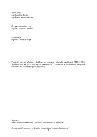 „Projekt współfinansowany ze środków Europejskiego Funduszu Społecznego”
1
Recenzenci:
mgr Karolina Barska
mgr Iwona Niespodziewana
Opracowanie redakcyjne:
mgr inż. Marzena Drużdżel
Konsultacja:
mgr inż. Teresa Jaszczyk
Poradnik stanowi obudowę dydaktyczną programu jednostki modułowej 322[15].Z1.05
„Posługiwanie się językiem obcym zawodowym”, zawartego w modułowym programie
nauczania dla zawodu terapeuta zajęciowy.
Wydawca
Instytut Technologii Eksploatacji – Państwowy Instytut Badawczy, Radom 2007
 