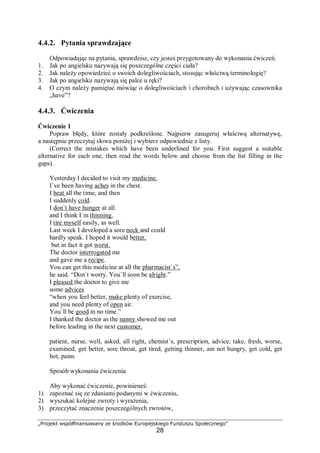 „Projekt współfinansowany ze środków Europejskiego Funduszu Społecznego”
28
4.4.2. Pytania sprawdzające
Odpowiadając na pytania, sprawdzisz, czy jesteś przygotowany do wykonania ćwiczeń.
1. Jak po angielsku nazywają się poszczególne części ciała?
2. Jak należy opowiedzieć o swoich dolegliwościach, stosując właściwą terminologię?
3. Jak po angielsku nazywają się palce u ręki?
4. O czym należy pamiętać mówiąc o dolegliwościach i chorobach i używając czasownika
„have”?
4.4.3. Ćwiczenia
Ćwiczenie 1
Popraw błędy, które zostały podkreślone. Najpierw zasugeruj właściwą alternatywę,
a następnie przeczytaj słowa poniżej i wybierz odpowiednie z listy.
(Correct the mistakes which have been underlined for you. First suggest a suitable
alternative for each one, then read the words below and choose from the list filling in the
gaps).
Yesterday I decided to visit my medicine.
I`ve been having aches in the chest.
I heat all the time, and then
I suddenly cold.
I don`t have hunger at all.
and I think I`m thinning.
I tire myself easily, as well.
Last week I developed a sore neck and could
hardly speak. I hoped it would better,
but in fact it got worst.
The doctor interrogated me
and gave me a recipe.
You can get this medicine at all the pharmacist`s”,
he said. “Don`t worry. You`ll soon be alright.”
I pleased the doctor to give me
some advices
“when you feel better, make plenty of exercise,
and you need plenty of open air.
You`ll be good in no time.”
I thanked the doctor as the nanny showed me out
before leading in the next customer.
patient, nurse, well, asked, all right, chemist`s, prescription, advice, take, fresh, worse,
examined, get better, sore throat, get tired, getting thinner, am not hungry, get cold, get
hot, pains
Sposób wykonania ćwiczenia
Aby wykonać ćwiczenie, powinieneś:
1) zapoznać się ze zdaniami podanymi w ćwiczeniu,
2) wyszukać kolejne zwroty i wyrażenia,
3) przeczytać znaczenie poszczególnych zwrotów,
 