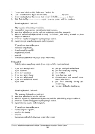 „Projekt współfinansowany ze środków Europejskiego Funduszu Społecznego”
30
5. I`m not worried about bird flu because I`ve had the ………….. .
6. Don`t come too close if you don`t want to ………………….. my cold!
7. If you`ve already had the disease, then you are probably …………. to it now.
8. Bird flu is highly …………………., so try to avoid contact with live chickens.
Sposób wykonania ćwiczenia
Aby wykonać ćwiczenie, powinieneś:
1) zapoznać się z dostępnymi materiałami dydaktycznymi,
2) wyszukać właściwe zwroty i wyrażenia w podanym materiale nauczania,
3) wskazać najbardziej odpowiednie wyrazy i wyrażenia, jakie należy wstawić w puste
miejsca w zdaniach,
4) porównać rezultat swojej pracy z pracą innego ucznia,
5) zaprezentować uzupełnione zdania na forum grupy.
Wyposażenie stanowiska pracy:
– zdania do uzupełnienia,
– słownik angielsko-polski,
– przybory do pisania,
– notatnik,
– literatura z rozdziału 6 dotycząca opieki zdrowotnej.
Ćwiczenie 4
Dokończ pierwszą połowę zdania drugą połową, która pasuje najlepiej.
1. If you have a temperature
2. If you feel faint
3. If you have insomnia
4. If you have a sore throat
5. If you have a bad cough
6. If you have an infected wound
7. If you vomit
a) you get some pain and redness.
b) you have difficulty sleeping.
c) you feel hot.
d) your chest may hurt.
e) the contents of your stomach come
out of your mouth.
f) you have difficulty talking and
swallowing.
g) you have difficulty standing up.
Sposób wykonania ćwiczenia
Aby wykonać ćwiczenie, powinieneś:
1) wyszukać właściwe zwroty i wyrażenia,
2) wskazać najbardziej odpowiednie wyrazy i wyrażenia, jakie należy przyporządkować,
3) porównać rezultat swojej pracy z pracą innego ucznia,
4) zaprezentować zadanie na forum grupy.
Wyposażenie stanowiska pracy:
– słownik angielsko-polski,
– przybory do pisania,
– notatnik,
− literatura z rozdziału 6 dotycząca opieki zdrowotnej.
 