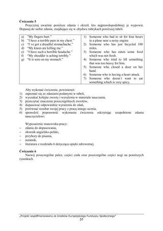 „Projekt współfinansowany ze środków Europejskiego Funduszu Społecznego”
31
Ćwiczenie 5
Przeczytaj uważnie poniższe zdania i określ, kto najprawdopodobniej je wypowie.
Dopasuj do siebie zdania, znajdujące się w obydwu rubrykach poniższej tabeli.
a) ”My fingers hurt.”
b) ”I have a terrible pain in my chest.”
c) “I`ve got a dreadful stomachache.”
d) “My knees are killing me.”
e) “I have such a horrible headache.”
f) “My shoulder is aching terribly.”
g) “It is sore on my stomach.”
1) Someone who had to sit for four hours
in a plane near a noisy engine.
2) Someone who has just bicycled 100
miles.
3) Someone who has eaten some food
which was not fresh.
4) Someone who tried to lift something
that was too heavy for him.
5) Someone who closed a door on her
hand.
6) Someone who is having a heart attack.
7) Someone who doesn`t want to eat
something which is very spicy.
Aby wykonać ćwiczenie, powinieneś:
1) zapoznać się ze zdaniami podanymi w tabeli,
2) wyszukać kolejne zwroty i wyrażenia w materiale nauczania,
3) przeczytać znaczenie poszczególnych zwrotów,
4) dopasować odpowiednie wyrażenia do zdań,
5) porównać rezultat swojej pracy z pracą innego ucznia,
6) sprawdzić poprawność wykonania ćwiczenia odczytując uzupełnione zdania
nauczycielowi.
Wyposażenie stanowiska pracy:
− zdania do dopasowania,
− słownik angielsko-polski,
− przybory do pisania,
− notatnik,
− literatura z rozdziału 6 dotycząca opieki zdrowotnej.
Ćwiczenie 6
Nazwij poszczególne palce, części ciała oraz poszczególne części nogi na poniższych
rysunkach.
 