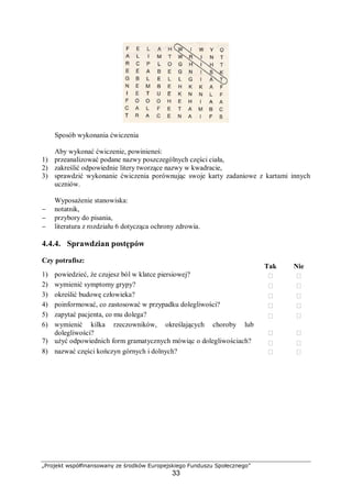„Projekt współfinansowany ze środków Europejskiego Funduszu Społecznego”
33
Sposób wykonania ćwiczenia
Aby wykonać ćwiczenie, powinieneś:
1) przeanalizować podane nazwy poszczególnych części ciała,
2) zakreślić odpowiednie litery tworzące nazwy w kwadracie,
3) sprawdzić wykonanie ćwiczenia porównując swoje karty zadaniowe z kartami innych
uczniów.
Wyposażenie stanowiska:
− notatnik,
− przybory do pisania,
− literatura z rozdziału 6 dotycząca ochrony zdrowia.
4.4.4. Sprawdzian postępów
Czy potrafisz:
Tak Nie
1) powiedzieć, że czujesz ból w klatce piersiowej?  
2) wymienić symptomy grypy?  
3) określić budowę człowieka?  
4) poinformować, co zastosować w przypadku dolegliwości?  
5) zapytać pacjenta, co mu dolega?  
6) wymienić kilka rzeczowników, określających choroby lub
dolegliwości?  
7) użyć odpowiednich form gramatycznych mówiąc o dolegliwościach?  
8) nazwać części kończyn górnych i dolnych?  
 