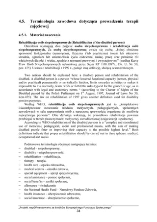 „Projekt współfinansowany ze środków Europejskiego Funduszu Społecznego”
34
4.5. Terminologia zawodowa dotycząca prowadzenia terapii
zajęciowej
4.5.1. Materiał nauczania
Rehabilitacja osób niepełnosprawnych (Rehabilitation of the disabled persons)
Określenia wymagają dwa pojęcia: osoba niepełnosprawna i rehabilitacja osób
niepełnosprawnych. Za osobę niepełnosprawną uważa się osobę, „której obniżona
sprawność funkcjonalna (sensoryczna, fizyczna i/lub psychiczna) trwale lub okresowo
utrudnia, ogranicza lub uniemożliwia życia codzienne, naukę, pracę oraz pełnienie ról
właściwych dla płci i wieku, zgodnie z normami prawnymi i zwyczajowymi” (według Karty
Praw Osób Niepełnosprawnych uchwalonej przez Sejm RP 1.08.1997r., Dz. U. Nr 50,
poz. 475). Ustawa o rehabilitacji z 1997 r., podaje inną definicję, służącą celom rentowym.
Two notions should be explained here: a disabled person and rehabilitation of the
disabled. A disabled person is a person “whose lowered functional capacity (sensor, physical
and/or psychical) permanently or periodically hinders, limits everyday activities or makes it
impossible to live normally, learn, work or fulfill the roles typical for the gender or age, as in
accordance with legal and customary norms “ (according to the Charter of Rights of the
Disabled passed by the Polish Parliament on 1st
August, 1997, Journal of Laws No 50,
item 475). The law on rehabilitation of 1997 gives another definition used for disability
pension purposes.
Według WHO, rehabilitacja osób niepełnosprawnych jest to „kompleksowe
i skoordynowane stosowanie środków medycznych, pedagogicznych, społecznych
zawodowych w celu usprawnienia osób z naruszoną sprawnością organizmu do możliwie
najwyższego poziomu”. Obie definicja wskazują, że prawidłowa rehabilitacja powinna
przebiegać w trzech płaszczyznach: medycznej, zatrudnieniowej (zajęciowej) i społecznej.
According to WHO rehabilitation of the disabled persons is a “complex and coordinated
use of medicinal, pedagogical, social and professional means, with the aim of making
disabled people fitter or improving their capacity to the possible highest level.” Both
definitions indicate that proper rehabilitation should be carried out in three spheres: medical,
occupational and social.
Podstawowa terminologia obejmuje następujące terminy:
– disabled – niepełnosprawny,
– disability – niepełnosprawność,
– rehabilitation – rehabilitacja,
– therapy – terapia,
– health care – opieka zdrowotna,
– medical centres – ośrodki zdrowia,
– special equipment – sprzęt specjalistyczny,
– social assistance – pomoc społeczna,
– social benefits – zasiłki społeczne,
– allowance – świadczenie
– the National Health Fund – Narodowy Fundusz Zdrowia,
– health insurance – ubezpieczenie zdrowotne,
– social insurance – ubezpieczenie społeczne,
 