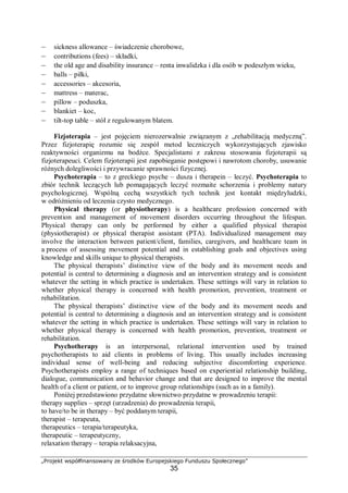 „Projekt współfinansowany ze środków Europejskiego Funduszu Społecznego”
35
– sickness allowance – świadczenie chorobowe,
– contributions (fees) – składki,
– the old age and disability insurance – renta inwalidzka i dla osób w podeszłym wieku,
– balls – piłki,
– accessories – akcesoria,
– mattress – materac,
– pillow – poduszka,
– blankiet – koc,
– tilt-top table – stół z regulowanym blatem.
Fizjoterapia – jest pojęciem nierozerwalnie związanym z „rehabilitacją medyczną”.
Przez fizjoterapię rozumie się zespół metod leczniczych wykorzystujących zjawisko
reaktywności organizmu na bodźce. Specjalistami z zakresu stosowania fizjoterapii są
fizjoterapeuci. Celem fizjoterapii jest zapobieganie postępowi i nawrotom choroby, usuwanie
różnych dolegliwości i przywracanie sprawności fizycznej.
Psychoterapia – to z greckiego psyche – dusza i therapein – leczyć. Psychoterapia to
zbiór technik leczących lub pomagających leczyć rozmaite schorzenia i problemy natury
psychologicznej. Wspólną cechą wszystkich tych technik jest kontakt międzyludzki,
w odróżnieniu od leczenia czysto medycznego.
Physical therapy (or physiotherapy) is a healthcare profession concerned with
prevention and management of movement disorders occurring throughout the lifespan.
Physical therapy can only be performed by either a qualified physical therapist
(physiotherapist) or physical therapist assistant (PTA). Individualized management may
involve the interaction between patient/client, families, caregivers, and healthcare team in
a process of assessing movement potential and in establishing goals and objectives using
knowledge and skills unique to physical therapists.
The physical therapists’ distinctive view of the body and its movement needs and
potential is central to determining a diagnosis and an intervention strategy and is consistent
whatever the setting in which practice is undertaken. These settings will vary in relation to
whether physical therapy is concerned with health promotion, prevention, treatment or
rehabilitation.
The physical therapists’ distinctive view of the body and its movement needs and
potential is central to determining a diagnosis and an intervention strategy and is consistent
whatever the setting in which practice is undertaken. These settings will vary in relation to
whether physical therapy is concerned with health promotion, prevention, treatment or
rehabilitation.
Psychotherapy is an interpersonal, relational intervention used by trained
psychotherapists to aid clients in problems of living. This usually includes increasing
individual sense of well-being and reducing subjective discomforting experience.
Psychotherapists employ a range of techniques based on experiential relationship building,
dialogue, communication and behavior change and that are designed to improve the mental
health of a client or patient, or to improve group relationships (such as in a family).
Poniżej przedstawiono przydatne słownictwo przydatne w prowadzeniu terapii:
therapy supplies – sprzęt (urzadzenia) do prowadzenia terapii,
to have/to be in therapy – być poddanym terapii,
therapist – terapeuta,
therapeutics – terapia/terapeutyka,
therapeutic – terapeutyczny,
relaxation therapy – terapia relaksacyjna,
 