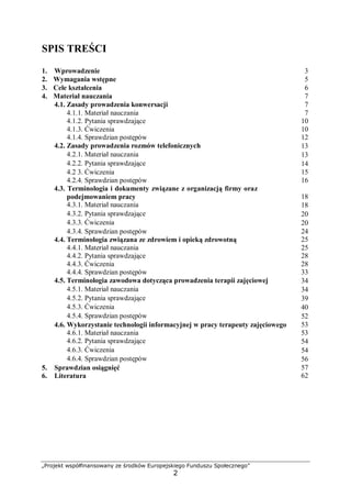 „Projekt współfinansowany ze środków Europejskiego Funduszu Społecznego”
2
SPIS TREŚCI
1. Wprowadzenie 3
2. Wymagania wstępne 5
3. Cele kształcenia 6
4. Materiał nauczania 7
4.1. Zasady prowadzenia konwersacji 7
4.1.1. Materiał nauczania
4.1.2. Pytania sprawdzające
4.1.3. Ćwiczenia
4.1.4. Sprawdzian postępów
7
10
10
12
4.2. Zasady prowadzenia rozmów telefonicznych 13
4.2.1. Materiał nauczania 13
4.2.2. Pytania sprawdzające 14
4.2 3. Ćwiczenia
4.2.4. Sprawdzian postępów
15
16
4.3. Terminologia i dokumenty związane z organizacją firmy oraz
podejmowaniem pracy 18
4.3.1. Materiał nauczania 18
4.3.2. Pytania sprawdzające 20
4.3.3. Ćwiczenia 20
4.3.4. Sprawdzian postępów
4.4. Terminologia związana ze zdrowiem i opieką zdrowotną
4.4.1. Materiał nauczania
4.4.2. Pytania sprawdzające
4.4.3. Ćwiczenia
4.4.4. Sprawdzian postępów
24
25
25
28
28
33
4.5. Terminologia zawodowa dotycząca prowadzenia terapii zajęciowej 34
4.5.1. Materiał nauczania 34
4.5.2. Pytania sprawdzające 39
4.5.3. Ćwiczenia 40
4.5.4. Sprawdzian postępów 52
4.6. Wykorzystanie technologii informacyjnej w pracy terapeuty zajęciowego
4.6.1. Materiał nauczania
53
53
4.6.2. Pytania sprawdzające 54
4.6.3. Ćwiczenia 54
4.6.4. Sprawdzian postępów 56
5. Sprawdzian osiągnięć
6. Literatura
57
62
 