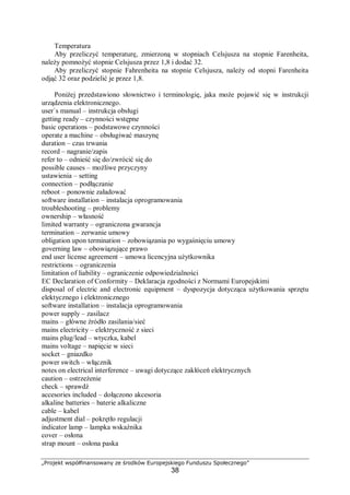 „Projekt współfinansowany ze środków Europejskiego Funduszu Społecznego”
38
Temperatura
Aby przeliczyć temperaturę, zmierzoną w stopniach Celsjusza na stopnie Farenheita,
należy pomnożyć stopnie Celsjusza przez 1,8 i dodać 32.
Aby przeliczyć stopnie Fahrenheita na stopnie Celsjusza, należy od stopni Farenheita
odjąć 32 oraz podzielić je przez 1,8.
Poniżej przedstawiono słownictwo i terminologię, jaka może pojawić się w instrukcji
urządzenia elektronicznego.
user`s manual – instrukcja obsługi
getting ready – czynności wstępne
basic operations – podstawowe czynności
operate a machine – obsługiwać maszynę
duration – czas trwania
record – nagranie/zapis
refer to – odnieść się do/zwrócić się do
possible causes – możliwe przyczyny
ustawienia – setting
connection – podłączanie
reboot – ponownie załadować
software installation – instalacja oprogramowania
troubleshooting – problemy
ownership – własność
limited warranty – ograniczona gwarancja
termination – zerwanie umowy
obligation upon termination – zobowiązania po wygaśnięciu umowy
governing law – obowiązujące prawo
end user license agreement – umowa licencyjna użytkownika
restrictions – ograniczenia
limitation of liability – ograniczenie odpowiedzialności
EC Declaration of Conformity – Deklaracja zgodności z Normami Europejskimi
disposal of electric and electronic equipment – dyspozycja dotycząca użytkowania sprzętu
elektycznego i elektronicznego
software installation – instalacja oprogramowania
power supply – zasilacz
mains – główne źródło zasilania/sieć
mains electricity – elektryczność z sieci
mains plug/lead – wtyczka, kabel
mains voltage – napięcie w sieci
socket – gniazdko
power switch – włącznik
notes on electrical interference – uwagi dotyczące zakłóceń elektrycznych
caution – ostrzeżenie
check – sprawdź
accesories included – dołączono akcesoria
alkaline batteries – baterie alkaliczne
cable – kabel
adjustment dial – pokrętło regulacji
indicator lamp – lampka wskaźnika
cover – osłona
strap mount – osłona paska
 