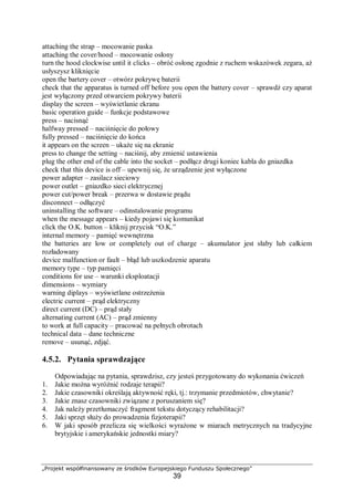 „Projekt współfinansowany ze środków Europejskiego Funduszu Społecznego”
39
attaching the strap – mocowanie paska
attaching the cover/hood – mocowanie osłony
turn the hood clockwise until it clicks – obróć osłonę zgodnie z ruchem wskazówek zegara, aż
usłyszysz kliknięcie
open the bartery cover – otwórz pokrywę baterii
check that the apparatus is turned off before you open the battery cover – sprawdź czy aparat
jest wyłączony przed otwarciem pokrywy baterii
display the screen – wyświetlanie ekranu
basic operation guide – funkcje podstawowe
press – nacisnąć
halfway pressed – naciśnięcie do połowy
fully pressed – naciśnięcie do końca
it appears on the screen – ukaże się na ekranie
press to change the setting – naciśnij, aby zmienić ustawienia
plug the other end of the cable into the socket – podłącz drugi koniec kabla do gniazdka
check that this device is off – upewnij się, że urządzenie jest wyłączone
power adapter – zasilacz sieciowy
power outlet – gniazdko sieci elektrycznej
power cut/power break – przerwa w dostawie prądu
disconnect – odłączyć
uninstalling the software – odinstalowanie programu
when the message appears – kiedy pojawi się komunikat
click the O.K. button – kliknij przycisk “O.K.”
internal memory – pamięć wewnętrzna
the batteries are low or completely out of charge – akumulator jest słaby lub całkiem
rozładowany
device malfunction or fault – błąd lub uszkodzenie aparatu
memory type – typ pamięci
conditions for use – warunki eksploatacji
dimensions – wymiary
warning diplays – wyświetlane ostrzeżenia
electric current – prąd elektryczny
direct current (DC) – prąd stały
alternating current (AC) – prąd zmienny
to work at full capacity – pracować na pełnych obrotach
technical data – dane techniczne
remove – usunąć, zdjąć.
4.5.2. Pytania sprawdzające
Odpowiadając na pytania, sprawdzisz, czy jesteś przygotowany do wykonania ćwiczeń
1. Jakie można wyróżnić rodzaje terapii?
2. Jakie czasowniki określają aktywność ręki, tj.: trzymanie przedmiotów, chwytanie?
3. Jakie znasz czasowniki związane z poruszaniem się?
4. Jak należy przetłumaczyć fragment tekstu dotyczący rehabilitacji?
5. Jaki sprzęt służy do prowadzenia fizjoterapii?
6. W jaki sposób przelicza się wielkości wyrażone w miarach metrycznych na tradycyjne
brytyjskie i amerykańskie jednostki miary?
 