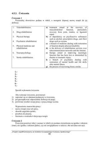 „Projekt współfinansowany ze środków Europejskiego Funduszu Społecznego”
40
4.5.3. Ćwiczenia
Ćwiczenie 1
Przestudiuj słownictwo podane w tabeli, a następnie dopasuj nazwę terapii do jej
definicji.
1. Telerehabilitation
2. Drug rehabilitation
3. Physical therapy
4. Psychiatric rehabilitation
5. Physical medicine and
rehabilitation
6. Neuropsychology
7. Stroke rehabilitation
a) treatment aimed at the recovery of
musculoskeletal function, particularly
recovery from joint, tendon, or ligament
repair
b) or dependency on psychoactive substances
such as alcohol, prescription drugs, and illicit
drugs such as cocaine
c) a branch of medicine dealing with restoration
of function despite physical disability
d) is the delivery of rehabilitation services over
telecommunication networks and the internet.
e) therapy aimed at improving neurologic
function that has been lost or diminished by
disease or traumatic injury.
f) a branch of psychiatry dealing with
restoration of mental health and life skills
after mental illness
g) the process of recovering from a stroke
1.–
2.–
3.–
4.–
5.–
6.–
7.–
Sposób wykonania ćwiczenia
Aby wykonać ćwiczenie, powinieneś:
1) zapoznać się ze zdaniami podanymi w ćwiczeniu,
2) przyporządkować odpowiednie definicje do pojęć,
3) porównać rezultat swojej pracy z pracą innego ucznia.
Wyposażenie stanowiska pracy:
− nazwy terapii oraz ich opisy,
− słownik angielsko-polski,
− przybory do pisania,
− literatura z rozdziału 6 dotycząca terapii.
Ćwiczenie 2
Przeczytaj poniższy tekst i zaznacz w tabeli czy podane stwierdzenia są zgodne z tekstem
(true), nie zgodne z tekstem (false), czy nie uwzględnione w tekście ( the text does not say).
 