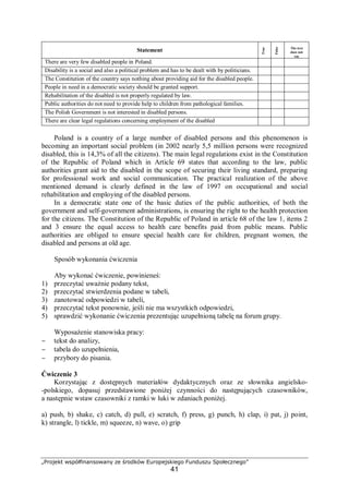 „Projekt współfinansowany ze środków Europejskiego Funduszu Społecznego”
41
Statement
True
False
The text
does not
say
There are very few disabled people in Poland.
Disability is a social and also a political problem and has to be dealt with by politicians.
The Constitution of the country says nothing about providing aid for the disabled people.
People in need in a democratic society should be granted support.
Rehabilitation of the disabled is not properly regulated by law.
Public authorities do not need to provide help to children from pathological families.
The Polish Government is not interested in disabled persons.
There are clear legal regulations concerning employment of the disabled
Poland is a country of a large number of disabled persons and this phenomenon is
becoming an important social problem (in 2002 nearly 5,5 million persons were recognized
disabled, this is 14,3% of all the citizens). The main legal regulations exist in the Constitution
of the Republic of Poland which in Article 69 states that according to the law, public
authorities grant aid to the disabled in the scope of securing their living standard, preparing
for professional work and social communication. The practical realization of the above
mentioned demand is clearly defined in the law of 1997 on occupational and social
rehabilitation and employing of the disabled persons.
In a democratic state one of the basic duties of the public authorities, of both the
government and self-government administrations, is ensuring the right to the health protection
for the citizens. The Constitution of the Republic of Poland in article 68 of the law 1, items 2
and 3 ensure the equal access to health care benefits paid from public means. Public
authorities are obliged to ensure special health care for children, pregnant women, the
disabled and persons at old age.
Sposób wykonania ćwiczenia
Aby wykonać ćwiczenie, powinieneś:
1) przeczytać uważnie podany tekst,
2) przeczytać stwierdzenia podane w tabeli,
3) zanotować odpowiedzi w tabeli,
4) przeczytać tekst ponownie, jeśli nie ma wszystkich odpowiedzi,
5) sprawdzić wykonanie ćwiczenia prezentując uzupełnioną tabelę na forum grupy.
Wyposażenie stanowiska pracy:
− tekst do analizy,
− tabela do uzupełnienia,
− przybory do pisania.
Ćwiczenie 3
Korzystając z dostępnych materiałów dydaktycznych oraz ze słownika angielsko-
-polskiego, dopasuj przedstawione poniżej czynności do następujących czasowników,
a następnie wstaw czasowniki z ramki w luki w zdaniach poniżej.
a) push, b) shake, c) catch, d) pull, e) scratch, f) press, g) punch, h) clap, i) pat, j) point,
k) strangle, l) tickle, m) squeeze, n) wave, o) grip
 