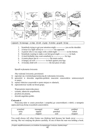 „Projekt współfinansowany ze środków Europejskiego Funduszu Społecznego”
42
a)punch b) massage c) slap d) rub e) grip f) stroke g) grab h) tap
1. Somebody trying to get your attention might -------------- you on the shoulder.
2. A boxer in a fight will try to ---------------- his opponent.
3. A parent who is very angry with a child might -------------- on the bottom.
4. Somebody wanting to make a cat feel good might -------------- its back.
5. A tired footballer may want somebody to ----------------- his legs.
6. A tennis playes has to ----------------- the tennis racket.
7. A hungry cat will ---------------- its back against your legs.
8. A Grendy child will ------------------ the last piece of cake.
.
Sposób wykonania ćwiczenia
Aby wykonać ćwiczenie, powinieneś:
1) zapoznać się z terminologią konieczną do wykonania ćwiczenia,
2) sprawdzić w słowniku angielsko-polskim znaczenie czasowników umieszczonych
w ramce,
3) wpisać właściwe czasowniki w puste miejsca w zdaniach,
4) zaprezentować wyniki na forum grupy.
Wyposażenie stanowiska pracy:
− rysunek, zdania do uzupełnienia,
− przybory do pisania,
− słownik angielsko-polski.
Ćwiczenie 4
Przeczytaj tekst w czasie przeszłym i uzupełnij go czasownikami z tabeli, a następnie
zapisz pierwszą formę wszystkich czasowników.
scratched massaged raised grabbed
stoke tapped punched called
put slapped said stopped
You could always tell when Emma was thinking hard because her hands never -----------.
moving. She was studying the photos carefully. In one of them the man was holding a book.
 