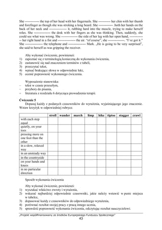 „Projekt współfinansowany ze środków Europejskiego Funduszu Społecznego”
43
She ------------- the top of her head with her fingernails. She ----------- her chin with her thumb
and forefinger as though she was stroking a long beard. She ------------- .both her hands on the
back of her neck and ---------------- it, rubbing hard into the muscle, trying to make herself
relax. She --------------- the desk with her fingers as she was thinking. Then, suddenly, she
could see what was wrong. She --------------- the side of her leg with her open hand, ------------
-- her right hand in a fist and ---------------- the air. “of course”, she ---------------. “I`ve got it.”
She ---------------- the telephone and ---------------- Mark. „He is going to be very surprised”,
she said to herself as was gripping the receiver.
Aby wykonać ćwiczenie, powinieneś:
1) zapoznać się z terminologią konieczną do wykonania ćwiczenia,
2) zastanowić się nad znaczeniem terminów z tabeli,
3) przeczytać tekst,
4) wpisać brakujące słowa w odpowiednie luki,
5) ocenić poprawność wykonanego ćwiczenia.
Wyposażenie stanowiska:
– tekst w czasie przeszłym,
– przybory do pisania,
− literatura z rozdziału 6 dotycząca prowadzenia terapii.
Ćwiczenie 5
Dopasuj każdy z podanych czasowników do wyrażenia, wyjaśniającego jego znaczenie.
Wstaw krzyżyk w odpowiedniej rubryce.
stroll wander march limp hike tiptoe stagger crawl
with each step
equal
quietly, on your
toes
pressing more on
one foot than the
other
in a slow, relaxed
way
in an unsteady way
in the countryside
on your hands and
knees
in no particular
direction
Sposób wykonania ćwiczenia
Aby wykonać ćwiczenie, powinieneś:
1) wyszukać właściwe zwroty i wyrażenia,
2) wskazać najbardziej odpowiednie czasowniki, jakie należy wstawić w puste miejsca
w tabelce,
3) dopasować każdy z czasowników do odpowiedniego wyrażenia,
4) porównać rezultat swojej pracy z pracą innego ucznia,
5) sprawdzić poprawność wykonania ćwiczenia, odczytując rezultat nauczycielowi.
 